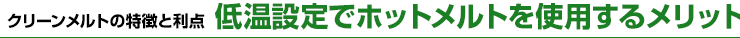 クリーンメルトの特徴と利点　低温設定でホットメルトを使用するメリット
