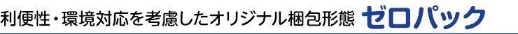 利便性・環境対応を考慮したオリジナル梱包形態 ゼロパック