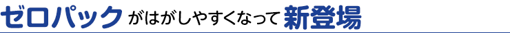 ゼロパックがはがしやすくなって新登場