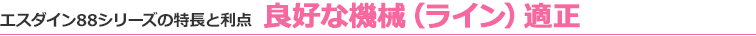 エスダイン88シリーズの特長と利点 良好な機械（ライン）適正
